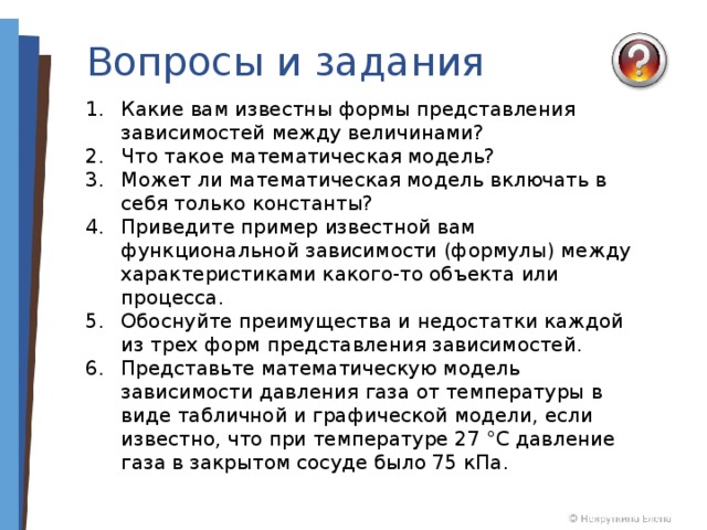 Вопросы и задания Какие вам известны формы представления зависимостей между величинами? Что такое математическая модель? Может ли математическая модель включать в себя только константы? Приведите пример известной вам функциональной зависимости (формулы) между характеристиками какого-то объекта или процесса. Обоснуйте преимущества и недостатки каждой из трех форм представления зависимостей. Представьте математическую модель зависимости давления газа от температуры в виде табличной и графической модели, если известно, что при температуре 27 °С давление газа в закрытом сосуде было 75 кПа. 