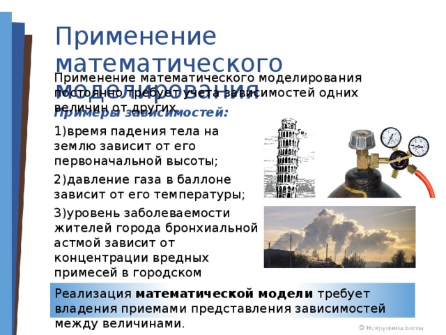 Применение математического моделирования Применение математического моделирования постоянно требует учета зависимостей одних величин от других. Примеры зависимостей: время падения тела на землю зависит от его первоначальной высоты; давление газа в баллоне зависит от его температуры; уровень заболеваемости жителей города бронхиальной астмой зависит от концентрации вредных примесей в городском воздухе. Реализация математической модели требует владения приемами представления зависимостей между величинами. 