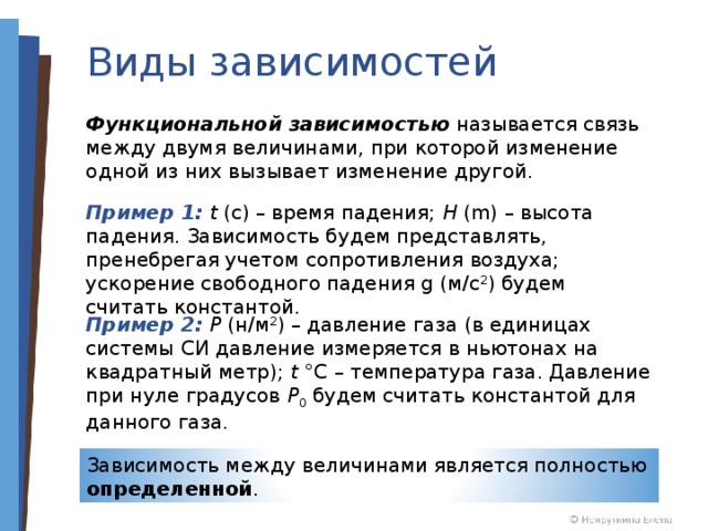 Виды зависимостей Функциональной зависимостью  называется связь между двумя величинами, при которой изменение одной из них вызывает изменение другой. Пример 1: t (c) – время падения; H (m) – высота падения. Зависимость будем представлять, пренебрегая учетом сопротивления воздуха; ускорение свободного падения g (м/с 2 ) будем считать константой. Пример 2: P (н/м 2 ) – давление газа (в единицах системы СИ давление измеряется в ньютонах на квадратный метр); t °C – температура газа. Давление при нуле градусов P 0 будем считать константой для данного газа. Зависимость между величинами является полностью определенной . 