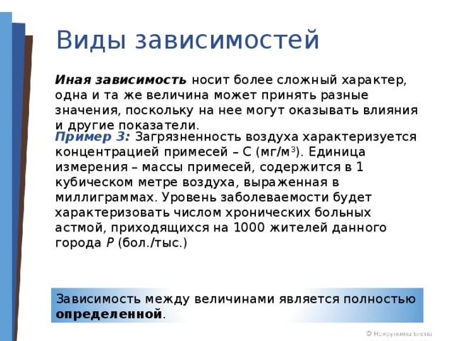 Виды зависимостей Иная зависимость носит более сложный характер, одна и та же величина может принять разные значения, поскольку на нее могут оказывать влияния и другие показатели. Пример 3: Загрязненность воздуха характеризуется концентрацией примесей – С (мг/м 3 ). Единица измерения – массы примесей, содержится в 1 кубическом метре воздуха, выраженная в миллиграммах. Уровень заболеваемости будет характеризовать числом хронических больных астмой, приходящихся на 1000 жителей данного города P (бол./тыс.) Зависимость между величинами является полностью определенной . 