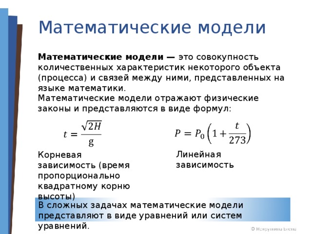 Математические модели Математические модели — это совокупность количественных характеристик некоторого объекта (процесса) и связей между ними, представленных на языке математики. Математические модели отражают физические законы и представляются в виде формул: Линейная зависимость Корневая зависимость (время пропорционально квадратному корню высоты) В сложных задачах математические модели представляют в виде уравнений или систем уравнений. 