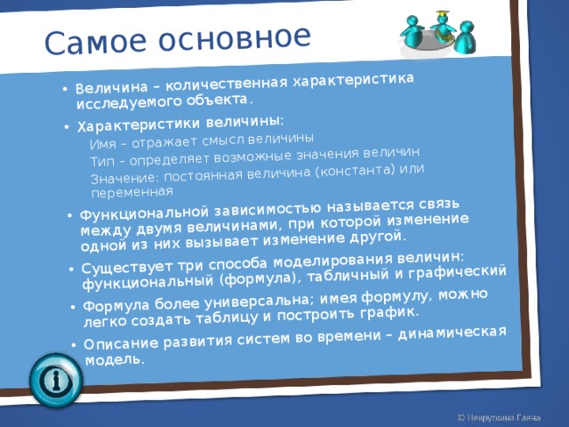 Самое основное Величина – количественная характеристика исследуемого объекта. Характеристики величины: Имя – отражает смысл величины Тип – определяет возможные значения величин Значение: постоянная величина (константа) или переменная Имя – отражает смысл величины Тип – определяет возможные значения величин Значение: постоянная величина (константа) или переменная Функциональной зависимостью называется связь между двумя величинами, при которой изменение одной из них вызывает изменение другой. Существует три способа моделирования величин: функциональный (формула), табличный и графический Формула более универсальна; имея формулу, можно легко создать таблицу и построить график. Описание развития систем во времени – динамическая модель.    