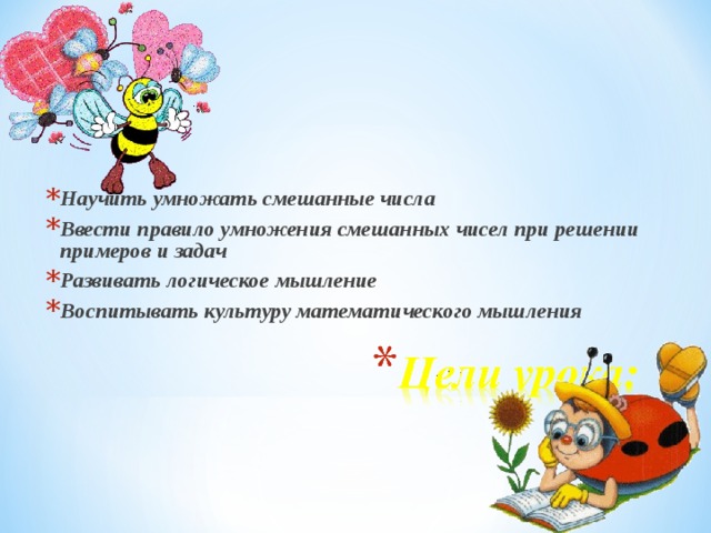 Научить умножать смешанные числа Ввести правило умножения смешанных чисел при решении примеров и задач Развивать логическое мышление Воспитывать культуру математического мышления  