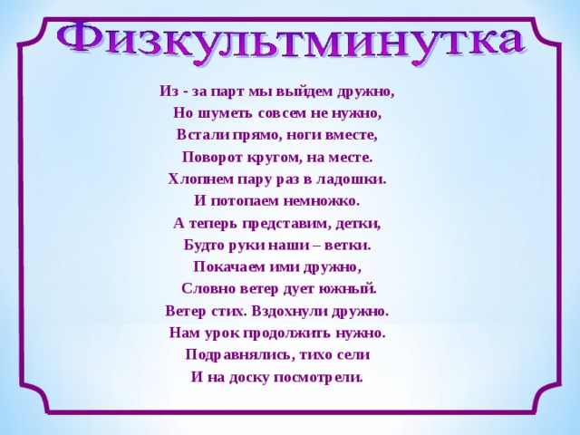 Из - за парт мы выйдем дружно, Но шуметь совсем не нужно, Встали прямо, ноги вместе, Поворот кругом, на месте. Хлопнем пару раз в ладошки. И потопаем немножко. А теперь представим, детки, Будто руки наши – ветки. Покачаем ими дружно,  Словно ветер дует южный. Ветер стих. Вздохнули дружно. Нам урок продолжить нужно. Подравнялись, тихо сели И на доску посмотрели.  