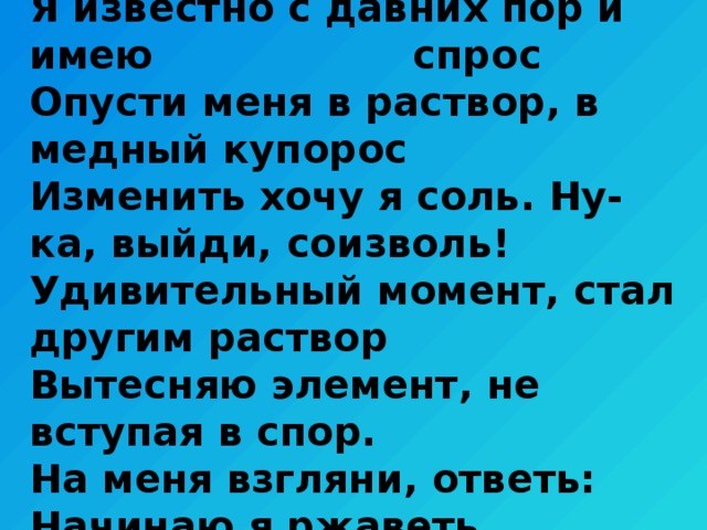Я известно с давних пор и имею спрос  Опусти меня в раствор, в медный купорос  Изменить хочу я соль. Ну-ка, выйди, соизволь!  Удивительный момент, стал другим раствор  Вытесняю элемент, не вступая в спор.  На меня взгляни, ответь: Начинаю я ржаветь. 