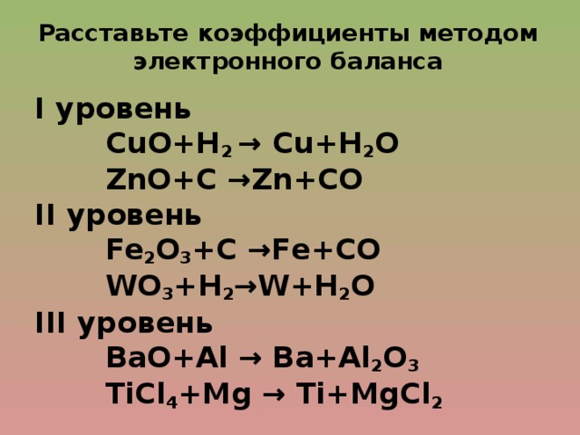 Расставьте коэффициенты методом электронного баланса I уровень  СuО+Н 2 → Сu+Н 2 О  ZnO+С →Zn+CO II уровень  Fe 2 O 3 +С →Fe+СО  WO 3 +Н 2 →W+Н 2 О III уровень  ВаО+Al → Ва+Аl 2 О 3  TiCl 4 +Mg → Ti+MgCl 2  