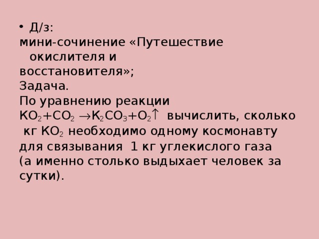 Д/з: мини-сочинение «Путешествие окислителя и восстановителя»; Задача. По уравнению реакции КО 2 +СО 2   К 2 СО 3 +О 2  вычислить, сколько  кг КО 2 необходимо одному космонавту для связывания 1 кг углекислого газа (а именно столько выдыхает человек за сутки). 