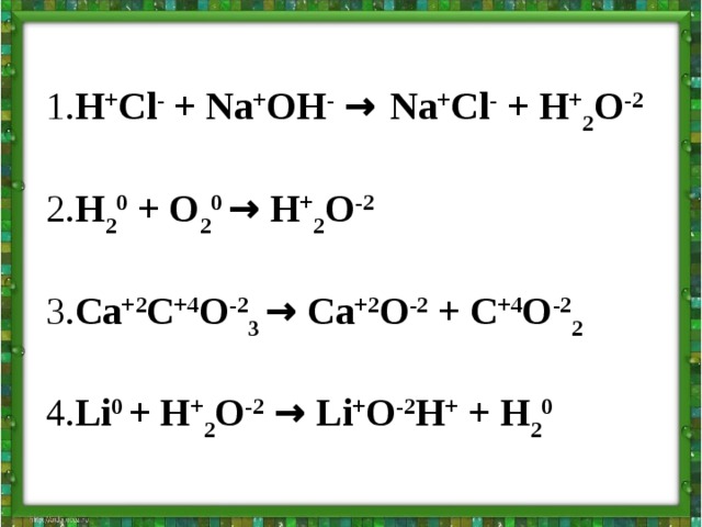 1. H + Cl - + Na + OH -  → Na + Cl - + H + 2 O -2  2. H 2 0 + O 2 0 → H + 2 O -2  3. Ca +2 C +4 O -2 3 → Ca +2 O -2 + C +4 O -2 2  4. Li 0 + H + 2 O -2  → Li + O -2 H + + H 2 0 