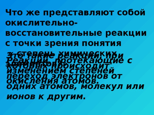 Что же представляют собой окислительно-восстановительные реакции с точки зрения понятия  « степень химических элементов?» Это такие реакции, при которых происходит переход электронов от одних атомов, молекул или ионов к другим. Реакции, протекающие с изменением степеней окисления атомов. 