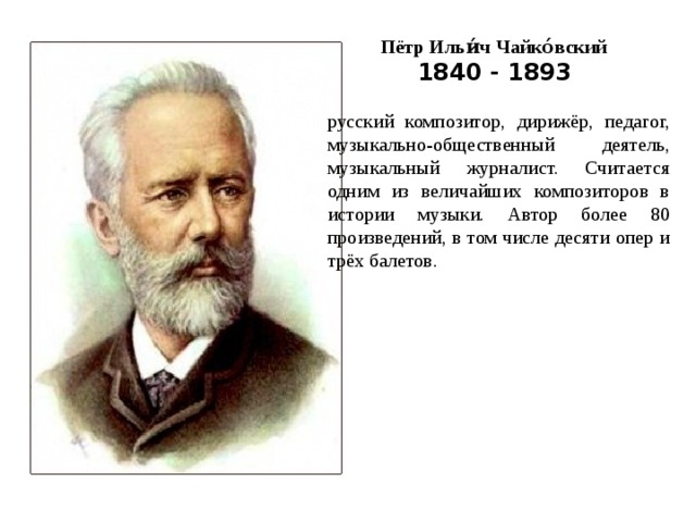 Пётр Ильи́ч Чайко́вский 1840 - 1893 русский композитор, дирижёр, педагог, музыкально-общественный деятель, музыкальный журналист. Считается одним из величайших композиторов в истории музыки. Автор более 80 произведений, в том числе десяти опер и трёх балетов.   