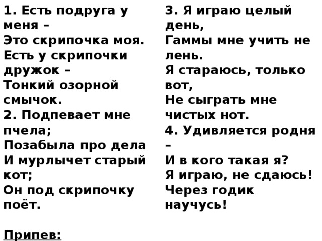 1. Есть подруга у меня – 3. Я играю целый день, Это скрипочка моя. Гаммы мне учить не лень. Есть у скрипочки дружок – Я стараюсь, только вот, Тонкий озорной смычок. Не сыграть мне чистых нот. 2. Подпевает мне пчела; 4. Удивляется родня – Позабыла про дела И в кого такая я? И мурлычет старый кот; Я играю, не сдаюсь! Через годик научусь! Он под скрипочку поёт.  Припев: Тили, тили, тили, тра-ла-ла, Тили, тили, с самого утра. Тили, тили, тили, тра-ля-ля - Полетела песенка моя. 