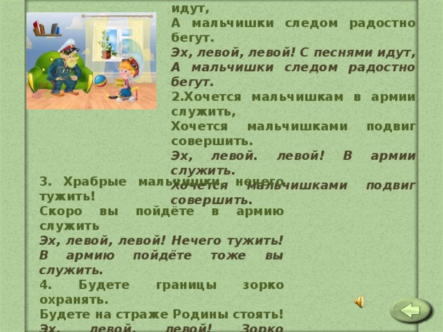 1. Бравые солдаты с песнями идут, А мальчишки следом радостно бегут. Эх, левой, левой! С песнями идут, А мальчишки следом радостно бегут. 2.Хочется мальчишкам в армии служить, Хочется мальчишками подвиг совершить. Эх, левой. левой! В армии служить. Хочется мальчишками подвиг совершить.  3. Храбрые мальчишки, нечего тужить! Скоро вы пойдёте в армию служить Эх, левой, левой! Нечего тужить! В армию пойдёте тоже вы служить. 4. Будете границы зорко охранять. Будете на страже Родины стоять! Эх, левой, левой! Зорко охранять! Будете на страже родины стоять! 