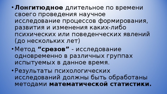 Лонгитюдное длительное по времени своего проведения научное исследование процессов формирования, развития и изменения каких-либо психических или поведенческих явлений (до нескольких лет) Метод “срезов” - исследование одновременно в различных группах испытуемых в данное время. Результаты психологических исследований должны быть обработаны методами математической статистики. 