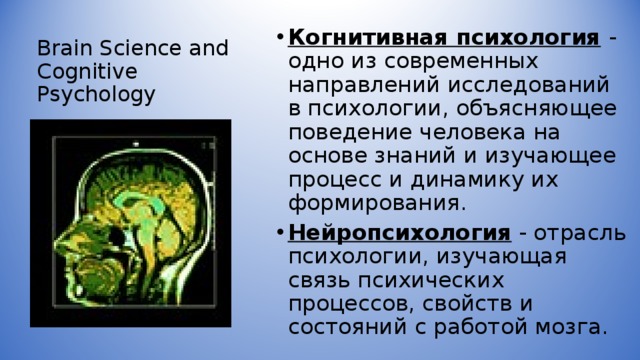 Brain Science and Cognitive Psychology Когнитивная психология  - одно из современных направлений исследований в психологии, объясняющее поведение человека на основе знаний и изучающее процесс и динамику их формирования. Нейропсихология - отрасль психологии, изучающая связь психических процессов, свойств и состояний с работой мозга. 