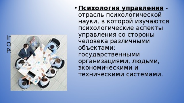      Industrial and  Organizational  Psychology   Психология управления  - отрасль психологической науки, в которой изучаются психологические аспекты управления со стороны человека различными объектами: государственными организациями, людьми, экономическими и техническими системами.  