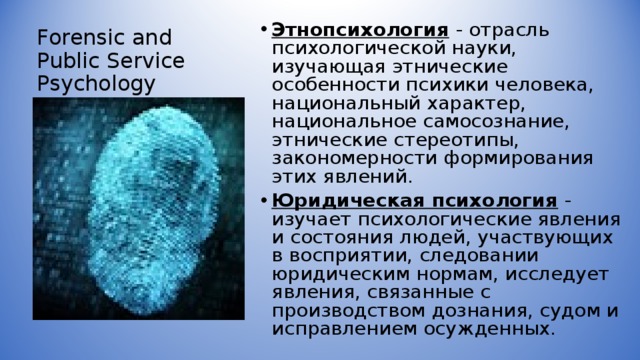 Forensic and Public Service Psychology Этнопсихология  - отрасль психологической науки, изучающая этнические особенности психики человека, национальный характер, национальное самосознание, этнические стереотипы, закономерности формирования этих явлений. Юридическая психология  - изучает психологические явления и состояния людей, участвующих в восприятии, следовании юридическим нормам, исследует явления, связанные с производством дознания, судом и исправлением осужденных.  
