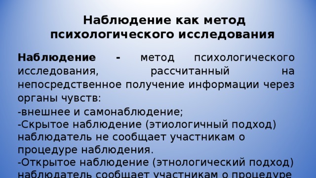 Наблюдение как метод психологического исследования Наблюдение - метод психологического исследования, рассчитанный на непосредственное получение информации через органы чувств: -внешнее и самонаблюдение; -Скрытое наблюдение (этиологичный подход) наблюдатель не сообщает участникам о процедуре наблюдения. -Открытое наблюдение (этнологический подход) наблюдатель сообщает участникам о процедуре наблюдения. 