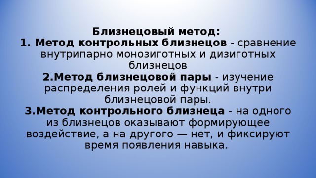 Близнецовый метод:  1. Метод контрольных близнецов - сравнение внутрипарно монозиготных и дизиготных близнецов  2.Метод близнецовой пары - изучение распределения ролей и функций внутри близнецовой пары.  3.Метод контрольного близнеца - на одного из близнецов оказывают формирующее воздействие, а на другого — нет, и фиксируют время появления навыка.  