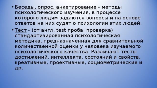 Беседы, опрос, анкетирование - методы психологического изучения, в процессе которого людям задаются вопросы и на основе ответов на них судят о психологии этих людей. Тест - (от англ. test проба, проверка) стандартизированная психологическая методика, предназначенная для сравнительной количественной оценки у человека изучаемого психологического качества. Различают тесты достижений, интеллекта, состояний и свойств, креативные, проективные, социометрические и др.  