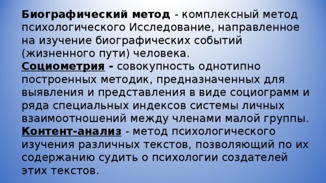 Биографический метод - комплексный метод психологического Исследование, направленное на изучение биографических событий (жизненного пути) человека. Социометрия - совокупность однотипно построенных методик, предназначенных для выявления и представления в виде социограмм и ряда специальных индексов системы личных взаимоотношений между членами малой группы. Контент-анализ  - метод психологического изучения различных текстов, позволяющий по их содержанию судить о психологии создателей этих текстов. 