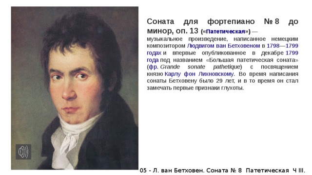 Соната для фортепиано № 8 до минор, oп. 13 (« Патетическая »)  — музыкальное произведение, написанное немецким композитором  Людвигом ван Бетховеном  в  1798 — 1799 годах  и впервые опубликованное в декабре  1799 года  под названием «Большая патетическая соната» ( фр.   Grande sonate pathetique ) с посвящением князю  Карлу фон Лихновскому . Во время написания сонаты Бетховену было 29 лет, и в то время он стал замечать первые признаки глухоты.   05 - Л. ван Бетховен. Соната № 8 Патетическая Ч III. 