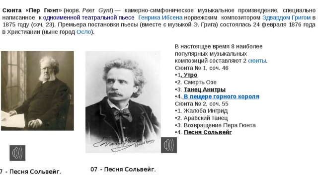 Сюита «Пер Гюнт»  ( норв.   Peer Gynt ) — камерно-симфоническое музыкальное произведение, специально написанное к  одноименной театральной пьесе  Генрика Ибсена  норвежским композитором  Эдвардом Григом  в 1875 году (соч. 23). Премьера постановки пьесы (вместе с музыкой Э. Грига) состоялась 24 февраля 1876 года в Христиании (ныне город  Осло ). В настоящее время 8 наиболее популярных музыкальных композиций составляют 2  сюиты . Сюита № 1, соч. 46 1 . Утро 2. Смерть Озе 3. Танец Анитры 4.   В пещере горного короля Сюита № 2, соч. 55 1. Жалоба Ингрид 2. Арабский танец 3. Возвращение Пера Гюнта 4. Песня Сольвейг 07 - Песня Сольвейг. 07 - Песня Сольвейг. 