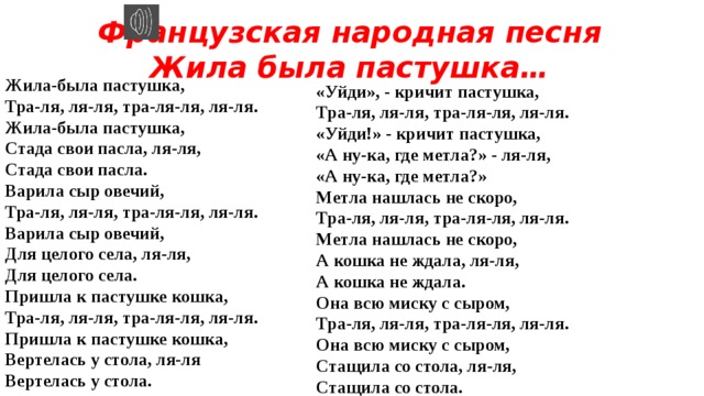 Французская народная песня Жила была пастушка… Жила-была пастушка,   Тра-ля, ля-ля, тра-ля-ля, ля-ля.   Жила-была пастушка,   Стада свои пасла, ля-ля,   Стада свои пасла. Варила сыр овечий,   Тра-ля, ля-ля, тра-ля-ля, ля-ля.   Варила сыр овечий,   Для целого села, ля-ля,   Для целого села. Пришла к пастушке кошка,   Тра-ля, ля-ля, тра-ля-ля, ля-ля.   Пришла к пастушке кошка,   Вертелась у стола, ля-ля   Вертелась у стола. «Уйди», - кричит пастушка,   Тра-ля, ля-ля, тра-ля-ля, ля-ля.   «Уйди!» - кричит пастушка,   «А ну-ка, где метла?» - ля-ля,   «А ну-ка, где метла?» Метла нашлась не скоро,   Тра-ля, ля-ля, тра-ля-ля, ля-ля.   Метла нашлась не скоро,   А кошка не ждала, ля-ля,   А кошка не ждала. Она всю миску с сыром,   Тра-ля, ля-ля, тра-ля-ля, ля-ля.   Она всю миску с сыром,   Стащила со стола, ля-ля,   Стащила со стола. 