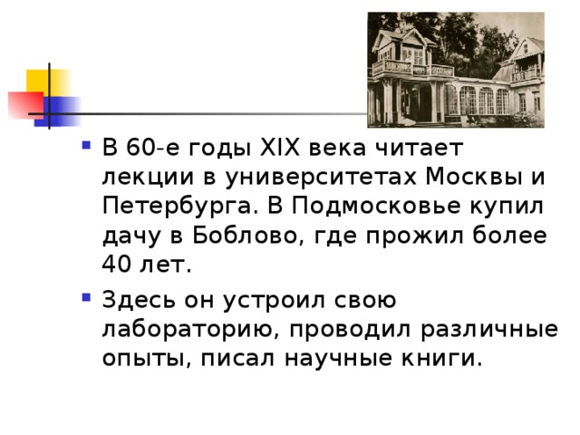 В 60-е годы XIX века читает лекции в университетах Москвы и Петербурга. В Подмосковье купил дачу в Боблово, где прожил более 40 лет. Здесь он устроил свою лабораторию, проводил различные опыты, писал научные книги. 