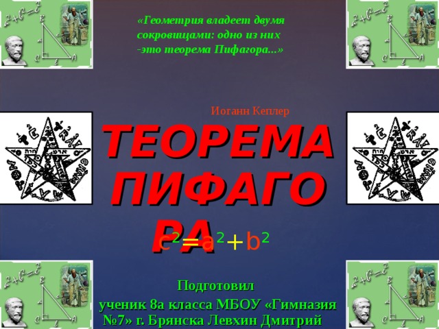 c 2 = a 2 + b 2 «Геометрия владеет двумя сокровищами: одно из них -это теорема Пифагора...»   Иоганн Кеплер ТЕОРЕМА ПИФАГОРА   Подготовил ученик 8а класса МБОУ «Гимназия №7» г. Брянска Левхин Дмитрий 