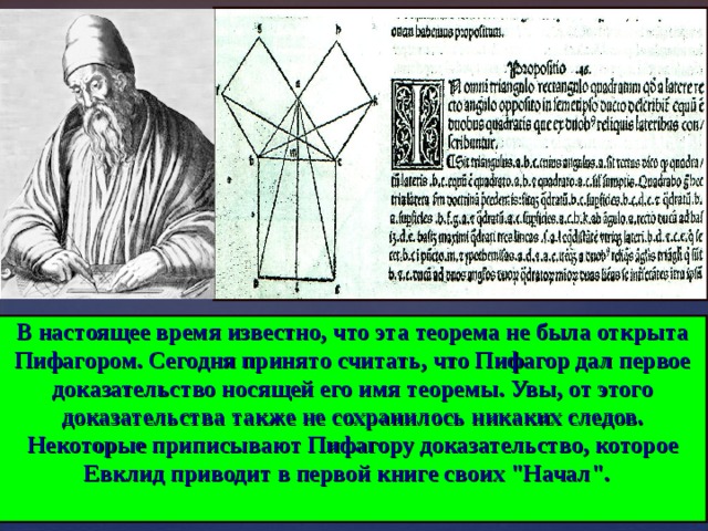 В настоящее время известно, что эта теорема не была открыта Пифагором. Сегодня принято считать, что Пифагор дал первое доказательство носящей его имя теоремы. Увы, от этого доказательства также не сохранилось никаких следов. Некоторые приписывают Пифагору доказательство, которое Евклид приводит в первой книге своих 