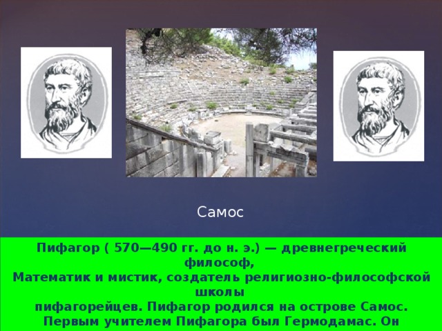 Самос Пифагор ( 570—490 гг. до н. э.) — древнегреческий философ, Математик и мистик, создатель религиозно-философской школы пифагорейцев. Пифагор родился на острове Самос. Первым учителем Пифагора был Гермодамас. Он прививает своему ученику любовь к музыке и живописи, заставляет наизусть учить отрывки из «Илиады» и «Одиссеи».  