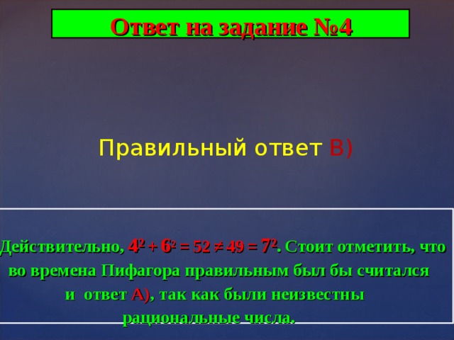 Ответ на задание №4 Правильный ответ В)  Действительно,  4 ²  +  6 ²  =  52  ≠  49  =  7 ² .  Стоит  отметить,  что  во времена Пифагора правильным был бы считался  и ответ А) , так как были неизвестны  рациональные числа. . 