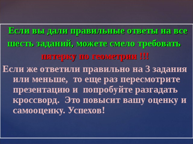  Если вы дали правильные ответы на все  шесть заданий, можете смело требовать  пятерку по геометрии !!!  Если же ответили правильно на 3 задания или меньше, то еще раз пересмотрите презентацию и попробуйте разгадать кроссворд. Это повысит вашу оценку и самооценку. Успехов! 