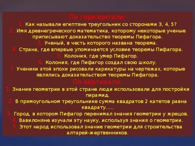 По горизонтали : 1. Как называли египтяне треугольник со сторонами 3, 4, 5 ? 2. Имя древнегреческого математика, которому некоторые ученые приписывают доказательство теоремы Пифагора. 3. Ученый, в честь которого названа теорема. 4. Страна, где впервые упоминается условие теоремы Пифагора. 5. Колония, где умер Пифагор. 6. Колония, где Пифагор создал свою школу. 7. Ученики этой эпохи рисовали карикатуры на чертежах, которые являлись доказательством теоремы Пифагора. По вертикали : 1. Знание геометрии в этой стране люди использовали для постройки пирамид. 2. В прямоугольном треугольнике сумма квадратов 2 катетов равна квадрату….. 3. Город, в котором Пифагор перенимал знания геометрии у жрецов. 4. Вавилоняне изучали эту науку, используя знания о геометрии. 5. Этот народ использовал знание геометрии для строительства алтарей-жертвенников. 