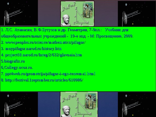 1 . Л.С. Атанасян, В.Ф.Бутузов и др. Геометрия, 7-9кл.: Учебник для общеобразовательных учреждений - 19-е изд. - М: Просвещение, 2009. 2 . www.peoples.ru/science/mathematics/pifagor/ 3 . moypifagor.narod.ru/history . htm 4. project68.narod.ru/Integ/2/632/glavnaia.htm 5. biografix . ru 6, Collegy . ucoz . ru . 7. ppt4web.ru/geometrija/pifagor-i-ego-teorema1.html 8. http://festival.1september.ru/articles/610986/ 