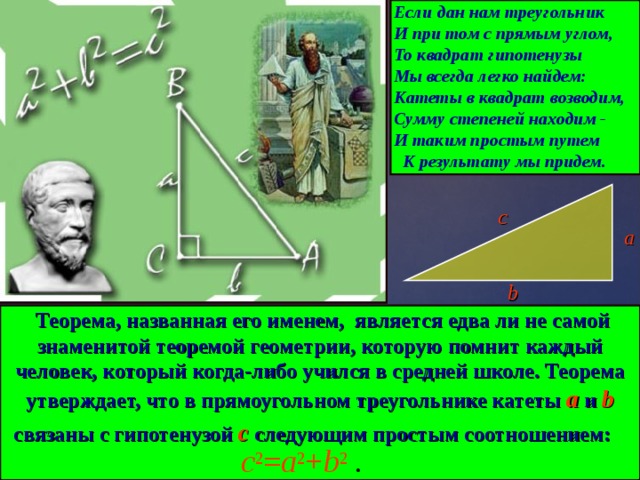 Если дан нам треугольник И при том с прямым углом, То квадрат гипотенузы Мы всегда легко найдем: Катеты в квадрат возводим, Сумму степеней находим - И таким простым путем К результату мы придем. c 2 = a 2 + b 2  . с a b  Теорема, названная его именем, является едва ли не самой знаменитой теоремой геометрии, которую помнит каждый человек, который когда-либо учился в средней школе. Теорема утверждает, что в прямоугольном треугольнике катеты a и b связаны с гипотенузой с следующим простым соотношением:  