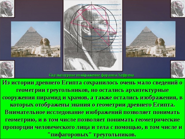 Скульптурное изображение фараона Хефрена Из истории древнего Египта сохранилось очень мало сведений о геометрии треугольников, но остались архитектурные сооружения пирамид и храмов, а также остались изображения, в которых отображены знания о геометрии древнего Египта. Внимательное исследование изображений позволяет понимать геометрию, и в том числе позволяет понимать геометрические пропорции человеческого лица и тела с помощью, в том числе и 