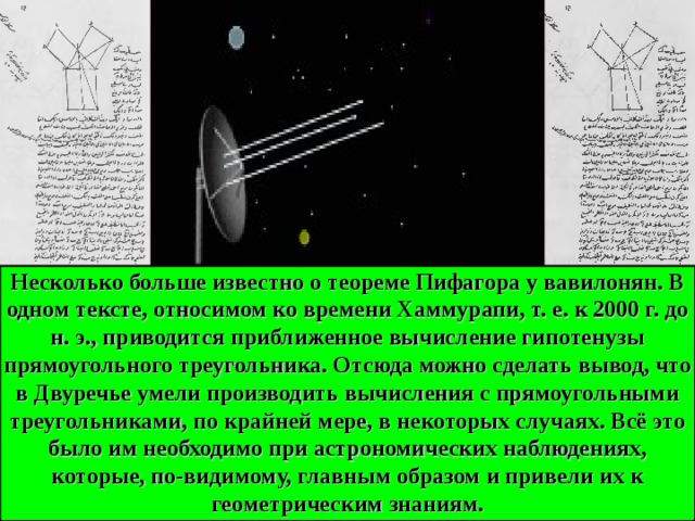 Несколько больше известно о теореме Пифагора у вавилонян. В одном тексте, относимом ко времени Хаммурапи, т. е. к 2000 г. до н. э., приводится приближенное вычисление гипотенузы прямоугольного треугольника. Отсюда можно сделать вывод, что в Двуречье умели производить вычисления с прямоугольными треугольниками, по крайней мере, в некоторых случаях. Всё это было им необходимо при астрономических наблюдениях, которые, по-видимому, главным образом и привели их к геометрическим знаниям. 