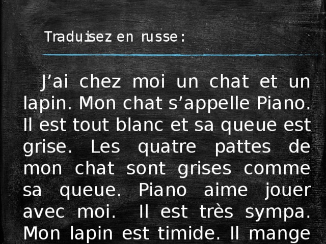 Traduisez en russe: J’ai chez moi un chat et un lapin. Mon chat s’appelle Piano. Il est tout blanc et sa queue est grise. Les quatre pattes de mon chat sont grises comme sa queue. Piano aime jouer avec moi. Il est très sympa. Mon lapin est timide. Il mange du pain blanc et des carottes. 
