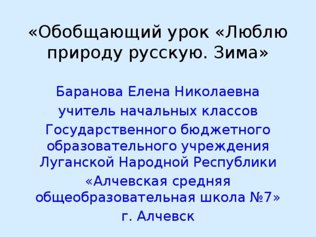 «Обобщающий урок «Люблю природу русскую. Зима»   Баранова Елена Николаевна учитель начальных классов Государственного бюджетного образовательного учреждения Луганской Народной Республики «Алчевская средняя общеобразовательная школа №7» г. Алчевск 
