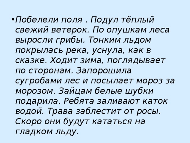 Побелели поля . Подул тёплый свежий ветерок. По опушкам леса выросли грибы. Тонким льдом покрылась река, уснула, как в сказке. Ходит зима, поглядывает по сторонам. Запорошила сугробами лес и посылает мороз за морозом. Зайцам белые шубки подарила. Ребята заливают каток водой. Трава заблестит от росы. Скоро они будут кататься на гладком льду. 