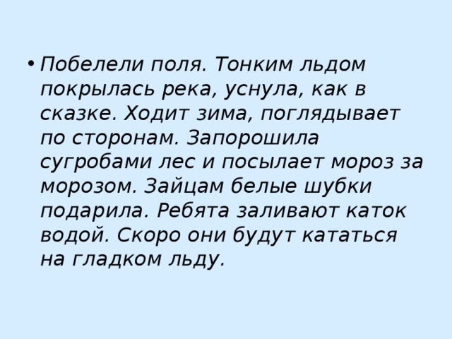 Побелели поля. Тонким льдом покрылась река, уснула, как в сказке. Ходит зима, поглядывает по сторонам. Запорошила сугробами лес и посылает мороз за морозом. Зайцам белые шубки подарила. Ребята заливают каток водой. Скоро они будут кататься на гладком льду. 