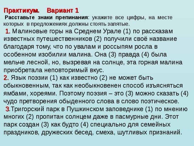 Практикум. Вариант 1   Расставьте  знаки  препинания :  укажите  все  цифры,  на  месте  которых  в предложениях должны стоять запятые.    1. Малиновые горы на Среднем Урале (1) по рассказам известных путешественников (2) получили своё название благодаря тому, что по увалам и россыпям росла в особенном изобилии малина. Она (3) правда (4) была мельче лесной, но, вызревая на солнце, эта горная малина приобретала неповторимый вкус. 2. Язык поэзии (1) как известно (2) не может быть обыкновенным, так как необыкновенен способ изъясняться ямбами, хореями. Поэтому поэзия – это (3) можно сказать (4) чудо претворения обыденного слова в слово поэтическое.   3 .Тригорский парк в Пушкинском заповеднике (1) по мнению многих (2) пропитан солнцем даже в пасмурные дни. Этот парк создан (3) как будто (4) специально для семейных праздников, дружеских бесед, смеха, шутливых признаний. 