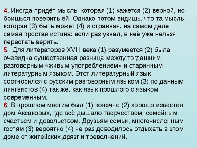 4. Иногда придёт мысль, которая (1) кажется (2) верной, но боишься поверить ей. Однако потом видишь, что та мысль, которая (3) быть может (4) и странная, на самом деле самая простая истина: если раз узнал, в неё уже нельзя перестать верить. 5 .  Для литераторов XVIII века (1) разумеется (2) была очевидна существенная разница между тогдашним разговорным «живым употреблением» и старинным литературным языком. Этот литературный язык соотносился с русским разговорным языком (3) по данным лингвистов (4) так же, как язык прошлого с языком современным. 6 . В прошлом многим был (1) конечно (2) хорошо известен дом Аксаковых, где всё дышало творчеством, семейным счастьем и довольством. Друзьям семьи, многочисленным гостям (3) вероятно (4) не раз доводилось отдыхать в этом доме от житейских дрязг и треволнений. 