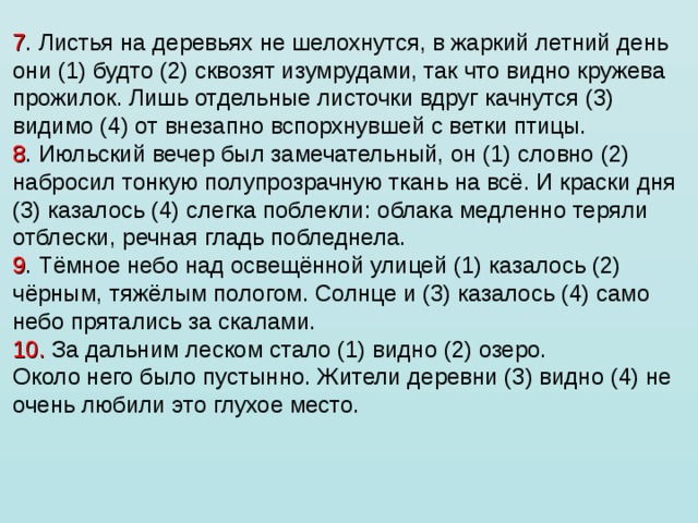 7 . Листья на деревьях не шелохнутся, в жаркий летний день они (1) будто (2) сквозят изумрудами, так что видно кружева прожилок. Лишь отдельные листочки вдруг качнутся (3) видимо (4) от внезапно вспорхнувшей с ветки птицы. 8 . Июльский вечер был замечательный, он (1) словно (2) набросил тонкую полупрозрачную ткань на всё. И краски дня (3) казалось (4) слегка поблекли: облака медленно теряли отблески, речная гладь побледнела. 9 . Тёмное небо над освещённой улицей (1) казалось (2) чёрным, тяжёлым пологом. Солнце и (3) казалось (4) само небо прятались за скалами. 10. За дальним леском стало (1) видно (2) озеро. Около него было пустынно. Жители деревни (3) видно (4) не очень любили это глухое место. 