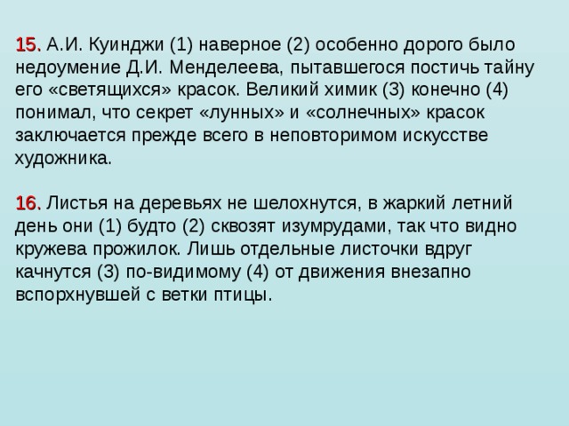 15. А.И. Куинджи (1) наверное (2) особенно дорого было недоумение Д.И. Менделеева, пытавшегося постичь тайну его «светящихся» красок. Великий химик (3) конечно (4) понимал, что секрет «лунных» и «солнечных» красок заключается прежде всего в неповторимом искусстве художника.   16. Листья на деревьях не шелохнутся, в жаркий летний день они (1) будто (2) сквозят изумрудами, так что видно кружева прожилок. Лишь отдельные листочки вдруг качнутся (3) по-видимому (4) от движения внезапно вспорхнувшей с ветки птицы. 