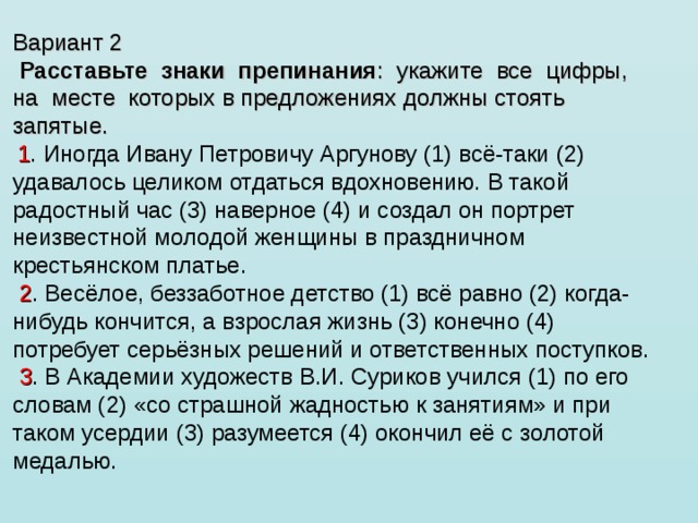 Вариант 2   Расставьте  знаки  препинания :  укажите  все  цифры,  на  месте  которых в предложениях должны стоять запятые.    1 . Иногда Ивану Петровичу Аргунову (1) всё-таки (2) удавалось целиком отдаться вдохновению. В такой радостный час (3) наверное (4) и создал он портрет неизвестной молодой женщины в праздничном крестьянском платье.   2 . Весёлое, беззаботное детство (1) всё равно (2) когда-нибудь кончится, а взрослая жизнь (3) конечно (4) потребует серьёзных решений и ответственных поступков.   3 . В Академии художеств В.И. Суриков учился (1) по его словам (2) «со страшной жадностью к занятиям» и при таком усердии (3) разумеется (4) окончил её с золотой медалью.     