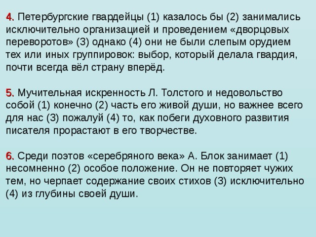 4. Петербургские гвардейцы (1) казалось бы (2) занимались исключительно организацией и проведением «дворцовых переворотов» (3) однако (4) они не были слепым орудием тех или иных группировок: выбор, который делала гвардия, почти всегда вёл страну вперёд.   5. Мучительная искренность Л. Толстого и недовольство собой (1) конечно (2) часть его живой души, но важнее всего для нас (3) пожалуй (4) то, как побеги духовного развития писателя прорастают в его творчестве.   6. Среди поэтов «серебряного века» А. Блок занимает (1) несомненно (2) особое положение. Он не повторяет чужих тем, но черпает содержание своих стихов (3) исключительно (4) из глубины своей души.   