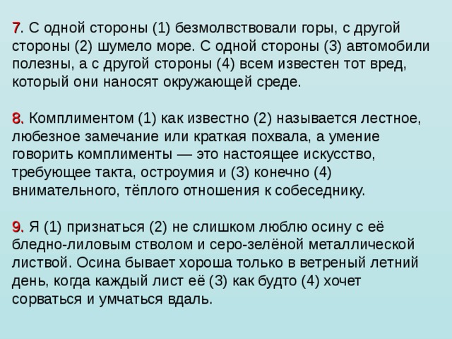 7 . С одной стороны (1) безмолвствовали горы, с другой стороны (2) шумело море. С одной стороны (3) автомобили полезны, а с другой стороны (4) всем известен тот вред, который они наносят окружающей среде.   8. Комплиментом (1) как известно (2) называется лестное, любезное замечание или краткая похвала, а умение говорить комплименты — это настоящее искусство, требующее такта, остроумия и (3) конечно (4) внимательного, тёплого отношения к собеседнику.   9. Я (1) признаться (2) не слишком люблю осину с её бледно-лиловым стволом и серо-зелёной металлической листвой. Осина бывает хороша только в ветреный летний день, когда каждый лист её (3) как будто (4) хочет сорваться и умчаться вдаль.   