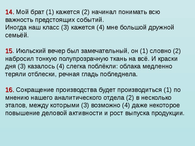14. Мой брат (1) кажется (2) начинал понимать всю важность предстоящих событий. Иногда наш класс (3) кажется (4) мне большой дружной семьёй.   15 . Июльский вечер был замечательный, он (1) словно (2) набросил тонкую полупрозрачную ткань на всё. И краски дня (3) казалось (4) слегка поблёкли: облака медленно теряли отблески, речная гладь побледнела.   16. Сокращение производства будет производиться (1) по мнению нашего аналитического отдела (2) в несколько этапов, между которыми (3) возможно (4) даже некоторое повышение деловой активности и рост выпуска продукции. 